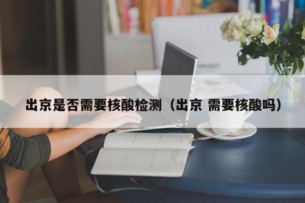出京是否需要核酸检测（出京 需要核酸吗）