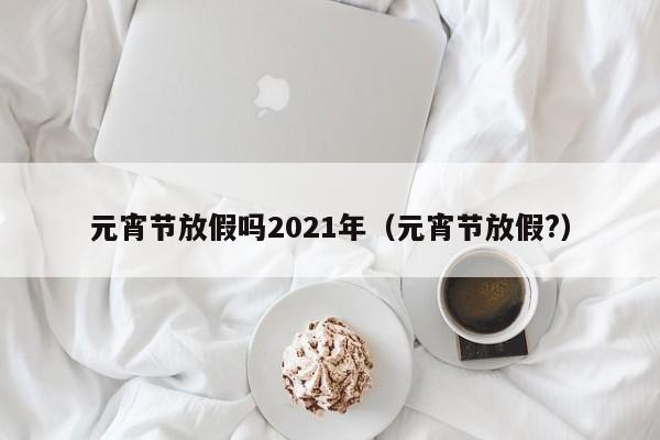 元宵节放假吗2021年(元宵节放假?)