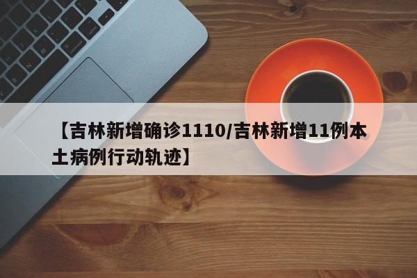 【吉林新增确诊1110/吉林新增11例本土病例行动轨迹】