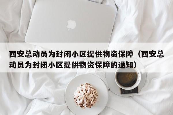 西安总动员为封闭小区提供物资保障（西安总动员为封闭小区提供物资保障的通知）