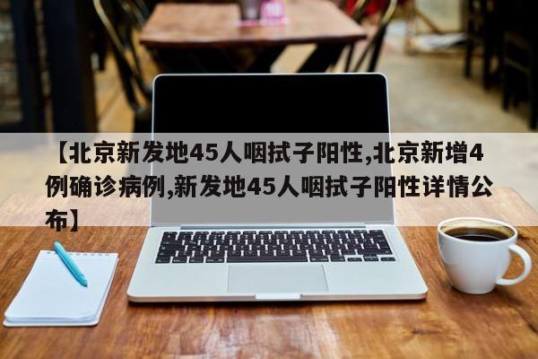 【北京新发地45人咽拭子阳性,北京新增4例确诊病例,新发地45人咽拭子阳性详情公布】
