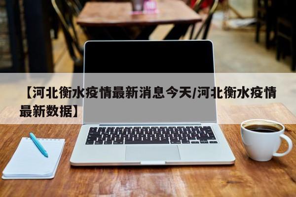 【河北衡水疫情最新消息今天/河北衡水疫情最新数据】