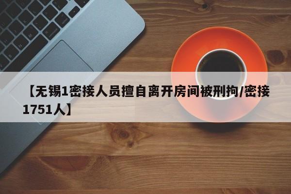 【无锡1密接人员擅自离开房间被刑拘/密接1751人】
