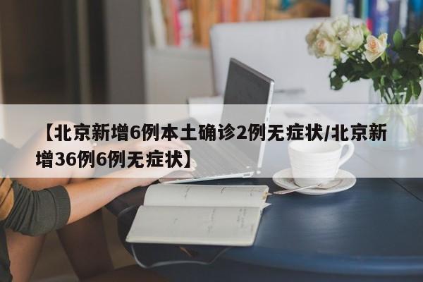 【北京新增6例本土确诊2例无症状/北京新增36例6例无症状】