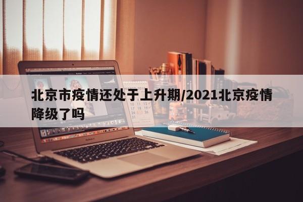 北京市疫情还处于上升期/2021北京疫情降级了吗
