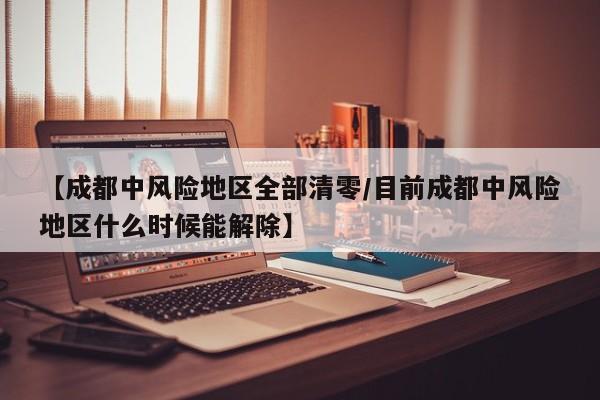 【成都中风险地区全部清零/目前成都中风险地区什么时候能解除】