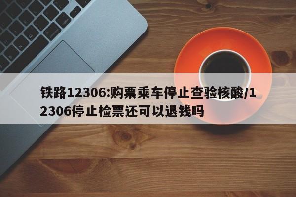 铁路12306:购票乘车停止查验核酸/12306停止检票还可以退钱吗
