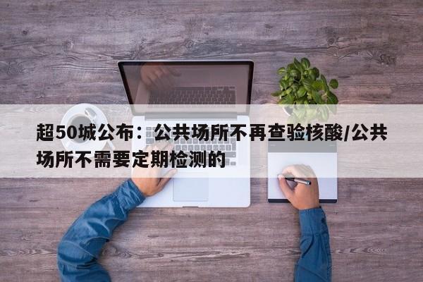 超50城公布:公共场所不再查验核酸/公共场所不需要定期检测的