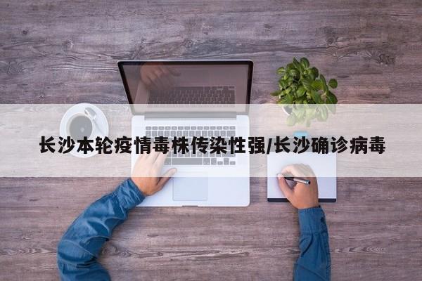 长沙本轮疫情毒株传染性强/长沙确诊病毒