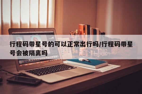 行程码带星号的可以正常出行吗/行程码带星号会被隔离吗