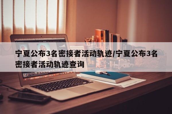 宁夏公布3名密接者活动轨迹/宁夏公布3名密接者活动轨迹查询