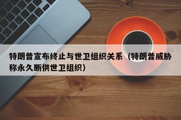特朗普宣布终止与世卫组织关系（特朗普威胁称永久断供世卫组织）