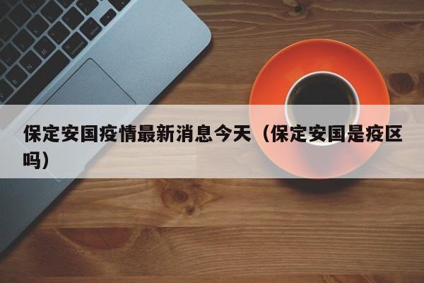 保定安国疫情最新消息今天（保定安国是疫区吗）