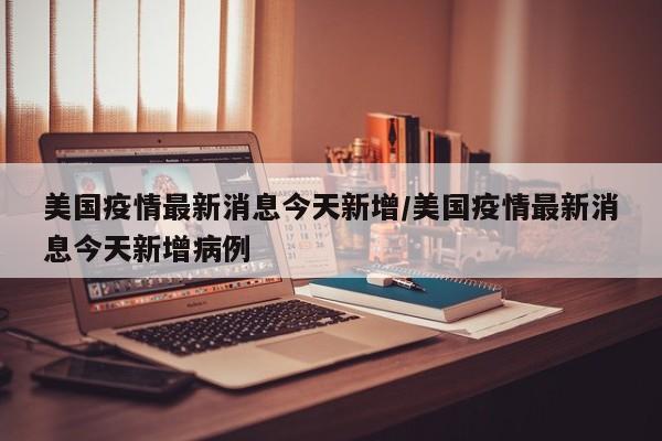 美国疫情最新消息今天新增/美国疫情最新消息今天新增病例