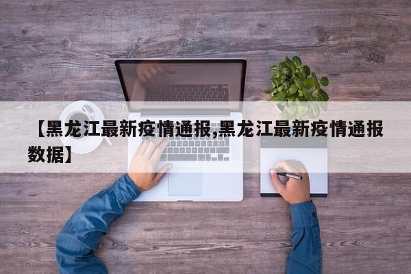 【黑龙江最新疫情通报,黑龙江最新疫情通报数据】