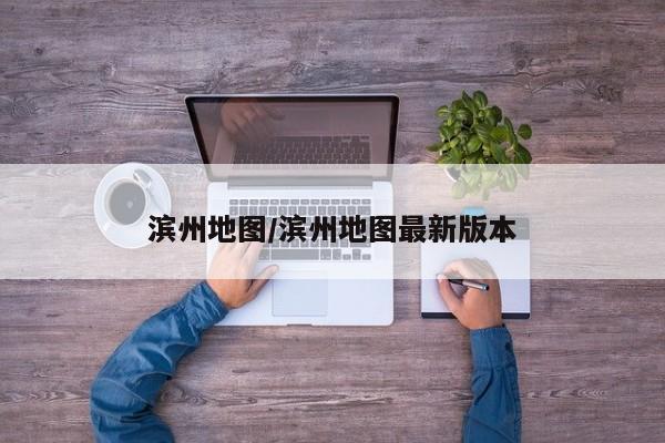 滨州地图/滨州地图最新版本