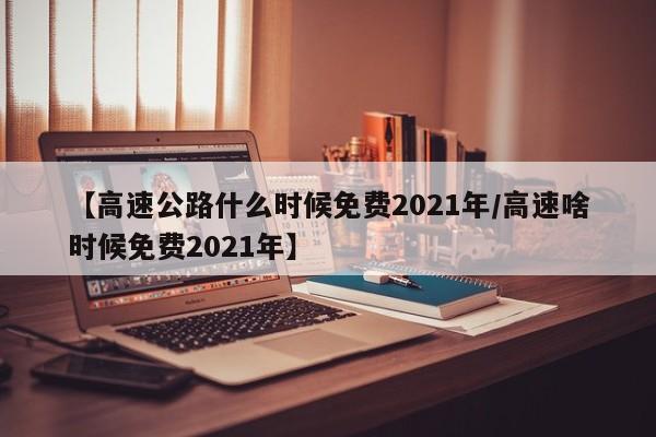 【高速公路什么时候免费2021年/高速啥时候免费2021年】