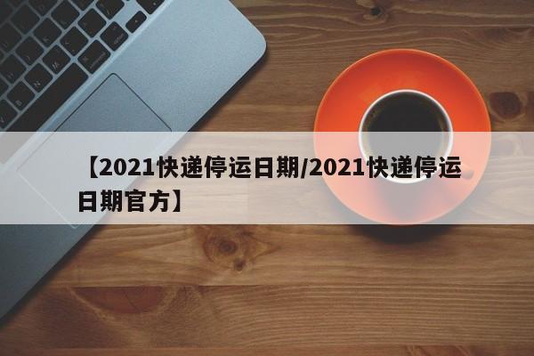 【2021快递停运日期/2021快递停运日期官方】