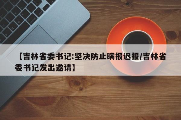 【吉林省委书记:坚决防止瞒报迟报/吉林省委书记发出邀请】