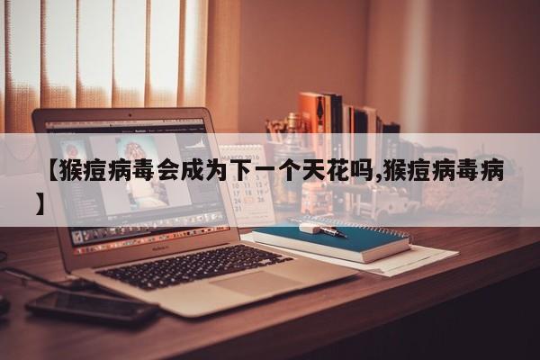 【猴痘病毒会成为下一个天花吗,猴痘病毒病】