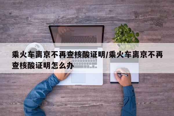 乘火车离京不再查核酸证明/乘火车离京不再查核酸证明怎么办
