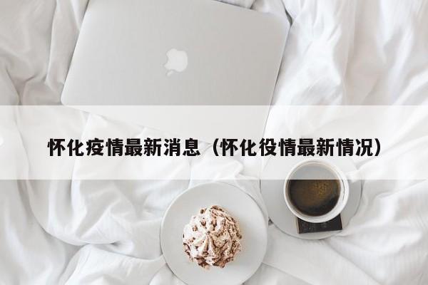 怀化疫情最新消息(怀化役情最新情况)