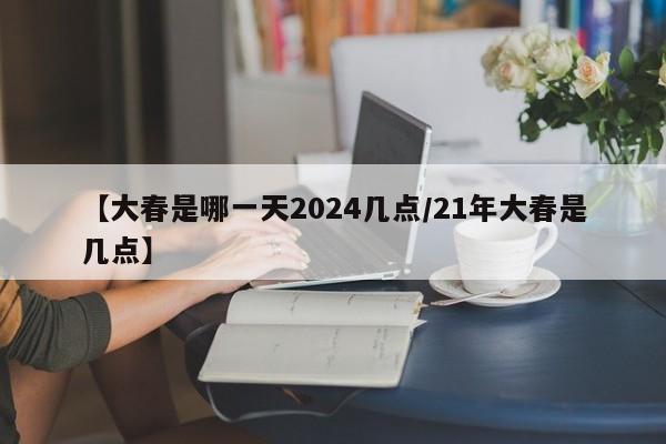 【大春是哪一天2024几点/21年大春是几点】