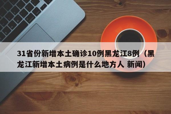31省份新增本土确诊10例黑龙江8例（黑龙江新增本土病例是什么地方人 新闻）
