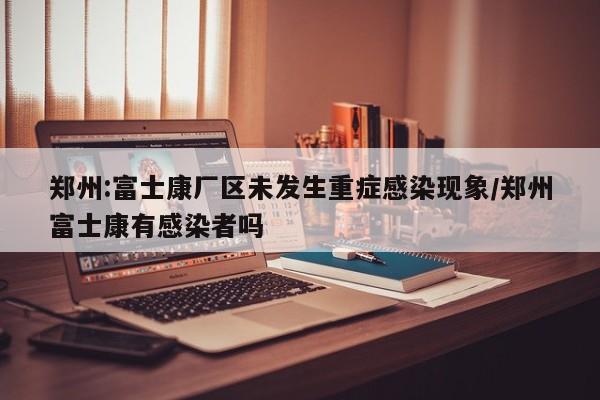 郑州:富士康厂区未发生重症感染现象/郑州富士康有感染者吗