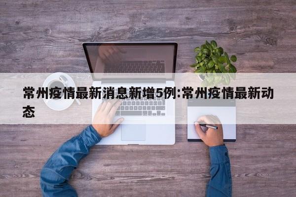 常州疫情最新消息新增5例:常州疫情最新动态