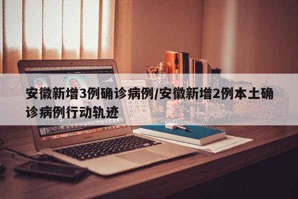 安徽新增3例确诊病例/安徽新增2例本土确诊病例行动轨迹