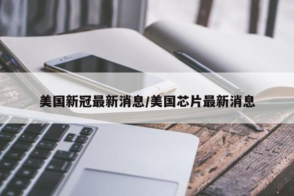 美国新冠最新消息/美国芯片最新消息