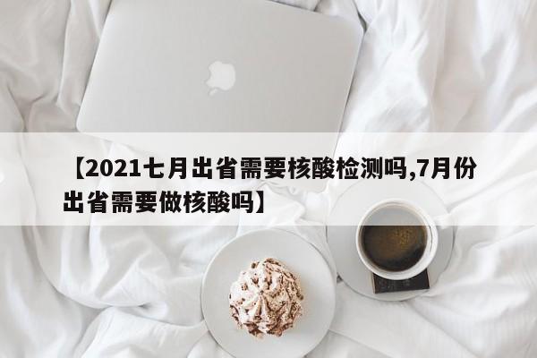 【2021七月出省需要核酸检测吗,7月份出省需要做核酸吗】