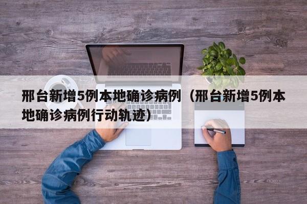邢台新增5例本地确诊病例（邢台新增5例本地确诊病例行动轨迹）