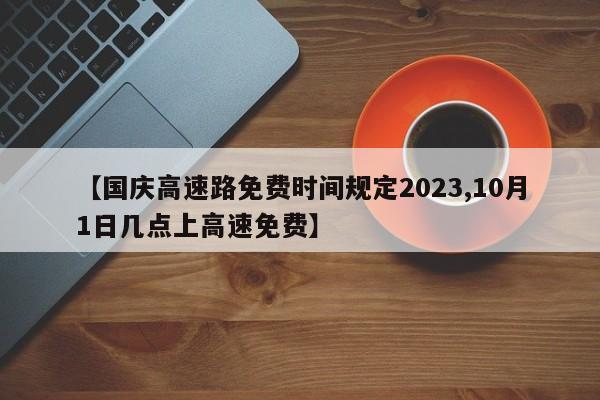 【国庆高速路免费时间规定2023,10月1日几点上高速免费】