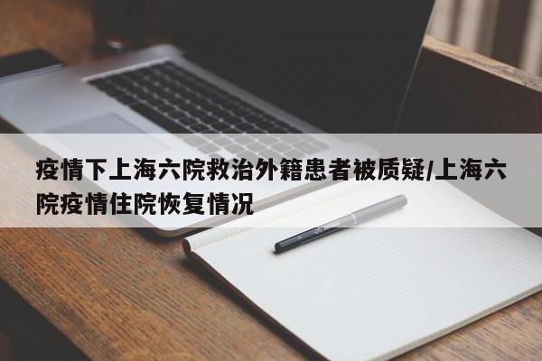 疫情下上海六院救治外籍患者被质疑/上海六院疫情住院恢复情况
