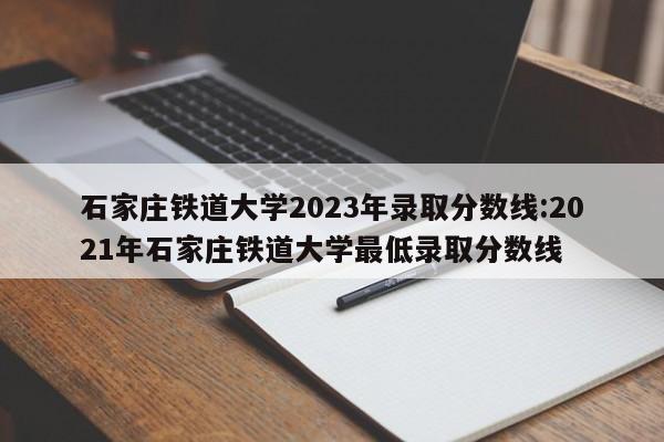 石家庄铁道大学2023年录取分数线:2021年石家庄铁道大学最低录取分数线