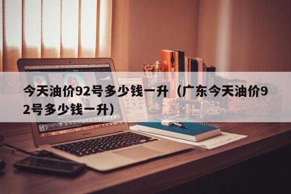 今天油价92号多少钱一升（广东今天油价92号多少钱一升）