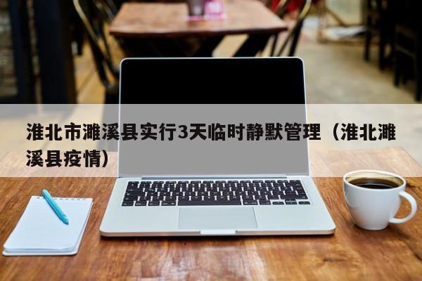淮北市濉溪县实行3天临时静默管理（淮北濉溪县疫情）