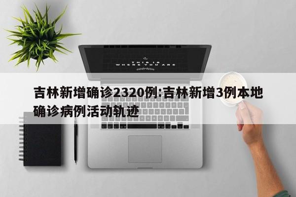 吉林新增确诊2320例:吉林新增3例本地确诊病例活动轨迹