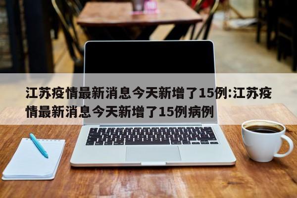 江苏疫情最新消息今天新增了15例:江苏疫情最新消息今天新增了15例病例