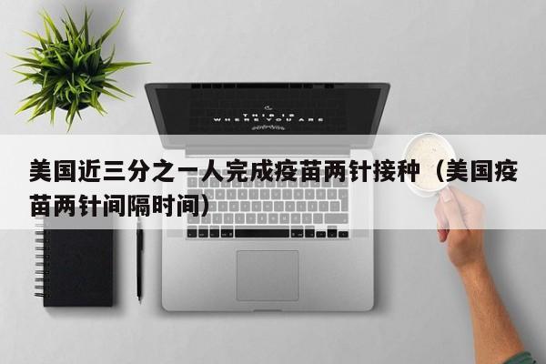 美国近三分之一人完成疫苗两针接种(美国疫苗两针间隔时间)