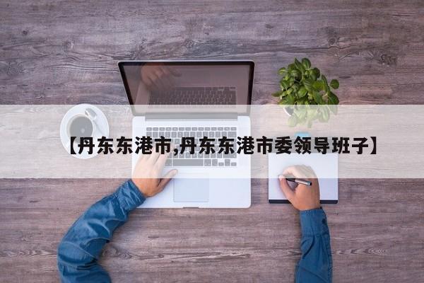 【丹东东港市,丹东东港市委领导班子】
