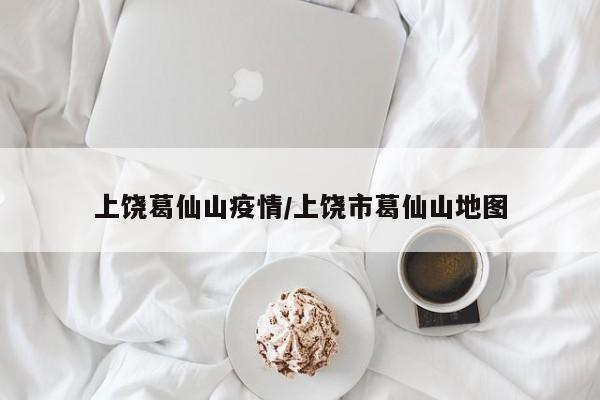 上饶葛仙山疫情/上饶市葛仙山地图