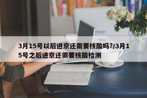 3月15号以后进京还需要核酸吗?/3月15号之后进京还需要核酸检测