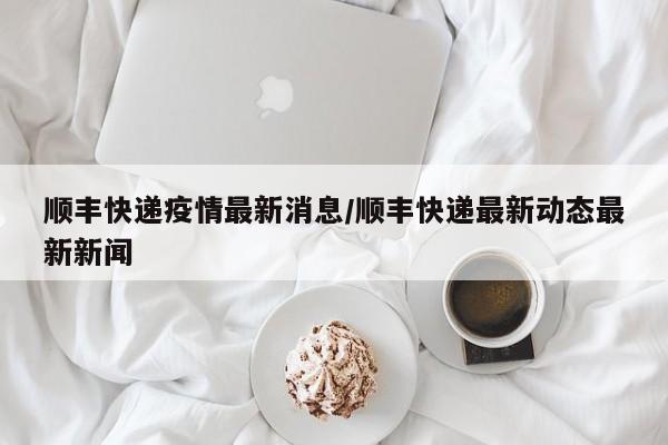 顺丰快递疫情最新消息/顺丰快递最新动态最新新闻