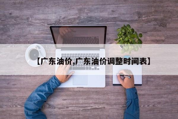 【广东油价,广东油价调整时间表】