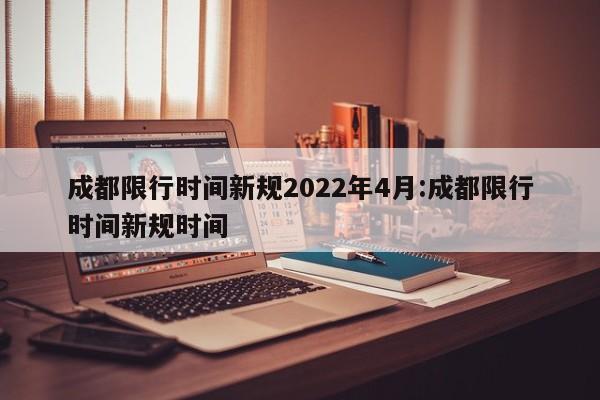 成都限行时间新规2022年4月:成都限行时间新规时间