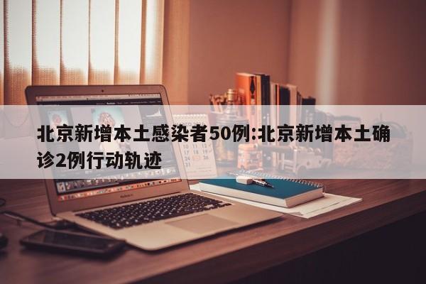 北京新增本土感染者50例:北京新增本土确诊2例行动轨迹