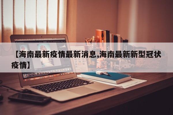 【海南最新疫情最新消息,海南最新新型冠状疫情】